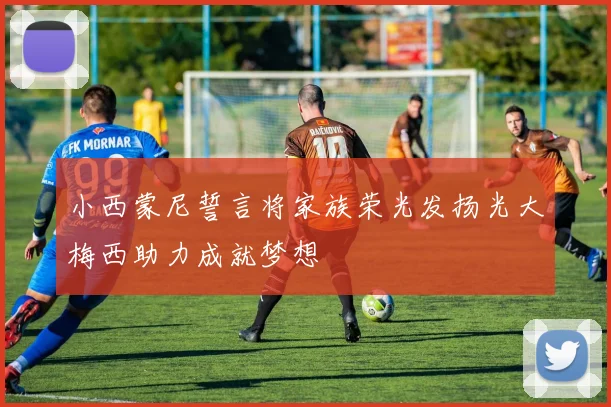 小西蒙尼誓言将家族荣光发扬光大梅西助力成就梦想