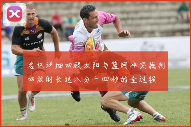 名记详细回顾太阳与篮网冲突裁判回放时长达八分十四秒的全过程