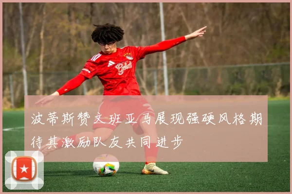 波蒂斯赞文班亚马展现强硬风格期待其激励队友共同进步