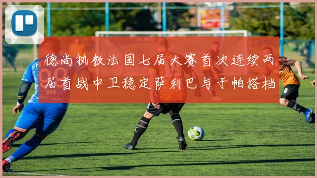 德尚执教法国七届大赛首次连续两届首战中卫稳定萨利巴与于帕搭档