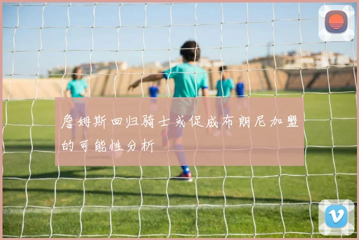 詹姆斯回归骑士或促成布朗尼加盟的可能性分析