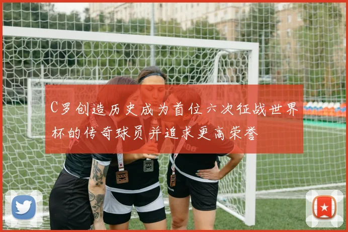 C罗创造历史成为首位六次征战世界杯的传奇球员并追求更高荣誉