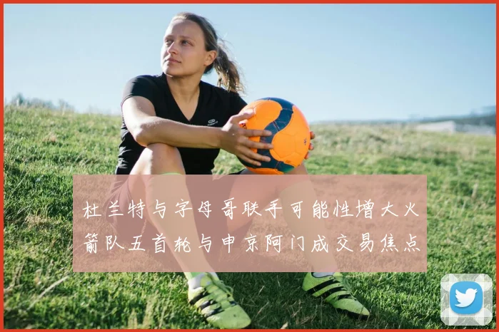 杜兰特与字母哥联手可能性增大火箭队五首轮与申京阿门成交易焦点