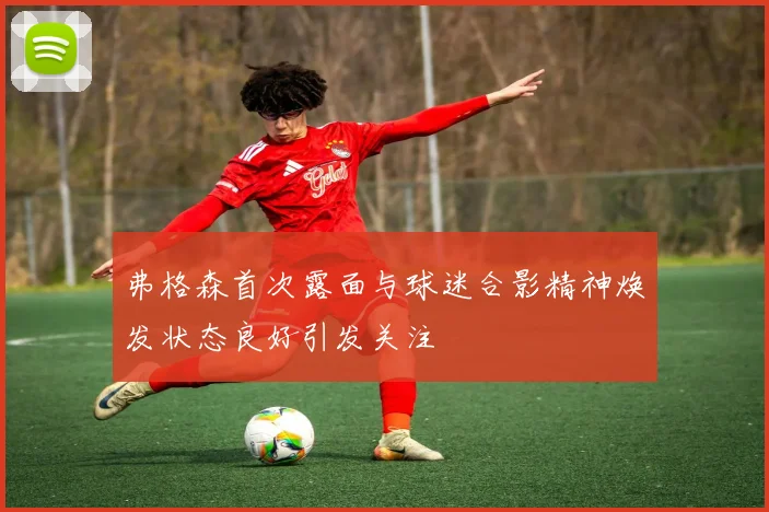 弗格森首次露面与球迷合影精神焕发状态良好引发关注