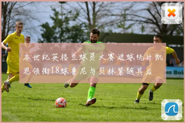 本世纪英格兰球员大赛进球统计凯恩领衔18球鲁尼与贝林紧随其后