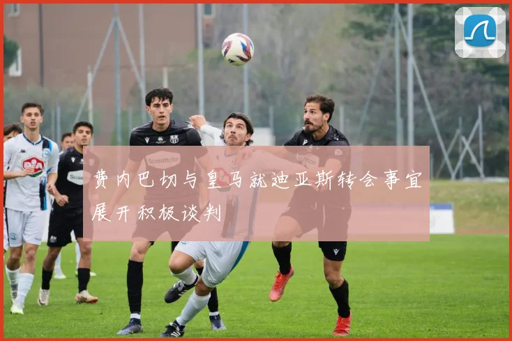 费内巴切与皇马就迪亚斯转会事宜展开积极谈判