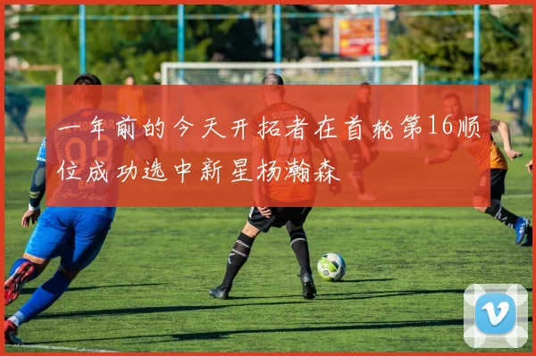 一年前的今天开拓者在首轮第16顺位成功选中新星杨瀚森