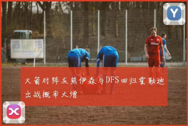火箭对阵灰熊伊森与DFS回归霍勒迪出战概率大增